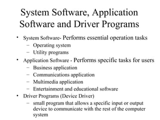 • System Software- Performs essential operation tasks
– Operating system
– Utility programs
• Application Software - Performs specific tasks for users
– Business application
– Communications application
– Multimedia application
– Entertainment and educational software
• Driver Programs (Device Driver)
– small program that allows a specific input or output
device to communicate with the rest of the computer
system
System Software, Application
Software and Driver Programs
 