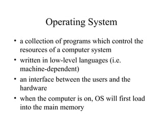 Operating System
• a collection of programs which control the
resources of a computer system
• written in low-level languages (i.e.
machine-dependent)
• an interface between the users and the
hardware
• when the computer is on, OS will first load
into the main memory
 