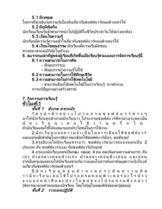 5.1 มีเหตุผล
ในการที่จะอธิบายความรู้เบื้องต้นเกี่ยวกับซอฟต์แวร์คอมพิวเตอร์ได้
5.2 มีภูมิคุ้มกัน
นักเรียนเรียนรู้แล้วสามารถนาไปปฏิบัติในชีวิตประจาวันได้อย่างถูกต้อง
5.3 เงื่อนไขความรู้
นักเรียนมีความรู้ความเข้าใจเกี่ยวกับซอฟต์แวร์คอมพิวเตอร์ได้
5.4 เงื่อนไขคุณธรรม นักเรียนมีความรับผิดชอบ
ตรงต่อเวลาและมีวินัยในตัวเอง
6. สมรรถนะสาคัญของผู้เรียนที่เกิดขึ้นเมื่อเรียนรู้ตามแผนการจัดการเรียนรู้นี้
6.1 ความสามารถในการคิด
- ทักษะการระบุ
- ทักษะการนาความรู้ไปใช้
6.2 ความสามารถในการใช้ทักษะชีวิต
6.3 ความสามารถในการใช้เทคโนโลยี
- สามารถเลือกใช้เทคโนโลยีในการเรียนรู้ การทางาน
การแก้ปัญหาอย่างสร้างสรรค์
7. กิจกรรมการเรียนรู้
ชั่วโมงที่ 1
ขั้นที่ 1 สังเกต ตระหนัก
1.ค รู น า ตั ว อ ย่ า ง โ ป ร แ ก ร ม ซ อ ฟ ต์ แ ว ร์ ต่ า ง ๆ
มาให้นักเรียนดูแล้วถามนักเรียนว่า โปรแกรมซอฟต์แวร์ที่ครูนามาแสดงนั้น
นั ก เ รี ย น เ ค ย ใ ช้ ง า น ห รื อ ไ ม่
ถ้านักเรียนเคยใช้ให้ออกมาบอกประโยชน์ในการใช้งาน
2.นั ก เ รี ย น บ อ ก ค ว า ม จ า เ ป็ น ใ น ก า ร เ ลื อ ก ใ ช้ ซ อ ฟ ต์ แ ว ร์
และบอกหลักสาคัญในการพิจารณาเลือกใช้ซอฟต์แวร์นั้นๆ พอสังเขป
3.ครูอธิบายให้นักเรียนทราบว่า ซอฟต์แวร์สามารถแบ่งออกเป็ น 2
ประเภท คือ ซอฟต์แวร์ระบบ กับซอฟต์แวร์ประยุกต์
4.ครูแบ่งนักเรียนออกเป็นกลุ่ม กลุ่มละ 4 คน คละกันตามความสามารถ คือ
เ ก่ง ป า น ก ล า ง ค่อ น ข้า ง เ ก่ง ป า น ก ล า ง ค่อ น ข้า ง อ่อ น แ ล ะ อ่อ น
จากนั้นครูมอบหมายให้นักเรียนช่วยกันวางแผนในการค้นหาข้อมูลความรู้เบื้องต้
นเกี่ยวกับซอฟต์แวร์คอมพิวเตอร์
5.นั ก เ รี ย น ต อ บ ค า ถ า ม ก ร ะ ตุ้ น ค ว า ม คิ ด
ว่ า นั ก เ รี ย น เ ค ย ใ ช้ โ ป ร แ ก ร ม ค อ ม พิ ว เ ต อ ร์ อ ะ ไ ร บ้ า ง
จ ง บ อ ก ห น้ า ที่ แ ล ะ ป ร ะ โ ย ช น์ ข อ ง โ ป ร แ ก ร ม ดั ง ก ล่ า ว
(พิจารณาตามคาตอบของนักเรียน โดยให้อยู่ในดุลยพินิจของครูผู้สอน)
ขั้นที่ 2 วางแผนปฏิบัติ
 