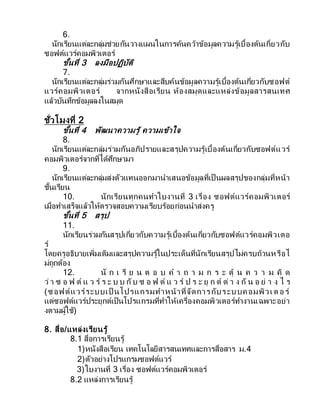 6.
นักเรียนแต่ละกลุ่มช่วยกันวางแผนในการค้นคว้าข้อมูลความรู้เบื้องต้นเกี่ยวกับ
ซอฟต์แวร์คอมพิวเตอร์
ขั้นที่ 3 ลงมือปฏิบัติ
7.
นักเรียนแต่ละกลุ่มร่วมกันศึกษาและสืบค้นข้อมูลความรู้เบื้องต้นเกี่ยวกับซอฟต์
แวร์คอมพิวเตอร์ จากหนังสือเรียน ห้องสมุดและแหล่งข้อมูลสารสนเทศ
แล้วบันทึกข้อมูลลงในสมุด
ชั่วโมงที่ 2
ขั้นที่ 4 พัฒนาความรู้ ความเข้าใจ
8.
นักเรียนแต่ละกลุ่มร่วมกันอภิปรายและสรุปความรู้เบื้องต้นเกี่ยวกับซอฟต์แวร์
คอมพิวเตอร์จากที่ได้ศึกษามา
9.
นักเรียนแต่ละกลุ่มส่งตัวแทนออกมานาเสนอข้อมูลที่เป็ นผลสรุปของกลุ่มที่หน้า
ชั้นเรียน
10. นักเรียนทุกคนทาใบงานที่ 3 เรื่อง ซอฟต์แวร์คอมพิวเตอร์
เมื่อทาเสร็จแล้วให้ตรวจสอบความเรียบร้อยก่อนนาส่งครู
ขั้นที่ 5 สรุป
11.
นักเรียนร่วมกันสรุปเกี่ยวกับความรู้เบื้องต้นเกี่ยวกับซอฟต์แวร์คอมพิวเตอ
ร์
โดยครูอธิบายเพิ่มเติมและสรุปความรู้ในประเด็นที่นักเรียนสรุปไม่ครบถ้วนหรือไ
ม่ถูกต้อง
12. นั ก เ รี ย น ต อ บ ค า ถ า ม ก ร ะ ตุ้ น ค ว า ม คิ ด
ว่ า ซ อ ฟ ต์ แ ว ร์ ร ะ บ บ กับ ซ อ ฟ ต์ แ ว ร์ ป ร ะ ยุ ก ต์ ต่ า ง กั น อ ย่ า ง ไ ร
(ซอฟต์แวร์ระบบเป็ นโปรแกรมทาหน้าที่จัดการกับระบบคอมพิวเต อร์
แต่ซอฟต์แวร์ประยุกต์เป็นโปรแกรมที่ทาให้เครื่องคอมพิวเตอร์ทางานเฉพาะอย่า
งตามผู้ใช้)
8. สื่อ/แหล่งเรียนรู้
8.1 สื่อการเรียนรู้
1)หนังสือเรียน เทคโนโลยีสารสนเทศและการสื่อสาร ม.4
2)ตัวอย่างโปรแกรมซอฟต์แวร์
3)ใบงานที่ 3 เรื่อง ซอฟต์แวร์คอมพิวเตอร์
8.2 แหล่งการเรียนรู้
 