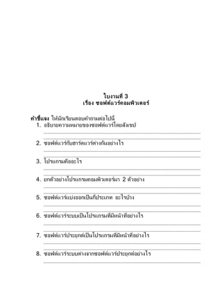 ใบงานที่ 3
เรื่อง ซอฟต์แวร์คอมพิวเตอร์
คาชี้แจง ให้นักเรียนตอบคาถามต่อไปนี้
1. อธิบายความหมายของซอฟต์แวร์โดยสังเขป
2. ซอฟต์แวร์กับฮาร์ดแวร์ต่างกันอย่างไร
3. โปรแกรมคืออะไร
4. ยกตัวอย่างโปรแกรมคอมพิวเตอร์มา 2 ตัวอย่าง
5. ซอฟต์แวร์แบ่งออกเป็นกี่ประเภท อะไรบ้าง
6. ซอฟต์แวร์ระบบเป็นโปรแกรมที่มีหน้าที่อย่างไร
7. ซอฟต์แวร์ประยุกต์เป็นโปรแกรมที่มีหน้าที่อย่างไร
8. ซอฟต์แวร์ระบบต่างจากซอฟต์แวร์ประยุกต์อย่างไร
 