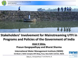 3rd International Conference on the Status and Future of the
World‘s Large Rivers
18-21 April 2017, New Delhi, India
Alok K Sikka,
Prasun Gangopadhyay and Bharat Sharma
International Water Management Institute (IWMI)
CG Block C, NASC Complex DPS Marg, Pusa, New Delhi 110 012, INDIA
Stakeholders’ Involvement for Mainstreaming UTFI in
Programs and Policies of the Government of India
Sikka, A., Gangopadhyay, P. and Sharma, B.
 