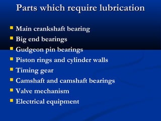 Parts which require lubricationParts which require lubrication
 Main crankshaft bearing
 Big end bearings
 Gudgeon pin bearings
 Piston rings and cylinder walls
 Timing gear
 Camshaft and camshaft bearings
 Valve mechanism
 Electrical equipment
 