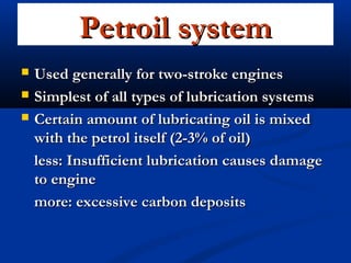 Petroil systemPetroil system
 Used generally for two-stroke enginesUsed generally for two-stroke engines
 Simplest of all types of lubrication systemsSimplest of all types of lubrication systems
 Certain amount of lubricating oil is mixedCertain amount of lubricating oil is mixed
with the petrol itself (2-3% of oil)with the petrol itself (2-3% of oil)
less: Insufficient lubrication causes damageless: Insufficient lubrication causes damage
to engineto engine
more: excessive carbon depositsmore: excessive carbon deposits
 