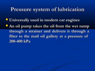 Pressure system of lubricationPressure system of lubrication
 Universally used in modern car enginesUniversally used in modern car engines
 An oil pump takes the oil from the wet sumpAn oil pump takes the oil from the wet sump
through a strainer and delivers it through athrough a strainer and delivers it through a
filter to the mail oil gallery at a pressure offilter to the mail oil gallery at a pressure of
200-400 kPa200-400 kPa
 