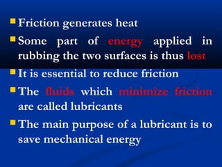  Friction generates heat
 Some part of energy applied in
rubbing the two surfaces is thus lost
 It is essential to reduce friction
 The fluids which minimize friction
are called lubricants
 The main purpose of a lubricant is to
save mechanical energy
 