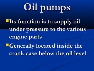 Oil pumpsOil pumps
Its function is to supply oil
under pressure to the various
engine parts
Generally located inside the
crank case below the oil level
 