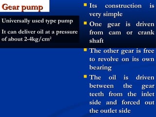 Gear pumpGear pump  Its construction isIts construction is
very simplevery simple
 One gear is drivenOne gear is driven
from cam or crankfrom cam or crank
shaftshaft
 The other gear is freeThe other gear is free
to revolve on its ownto revolve on its own
bearingbearing
 The oil is drivenThe oil is driven
between the gearbetween the gear
teeth from the inletteeth from the inlet
side and forced outside and forced out
the outlet sidethe outlet side
Universally used type pump
It can deliver oil at a pressure
of about 2-4kg/cm2
 