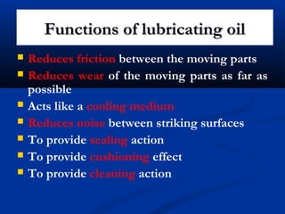 Functions of lubricating oilFunctions of lubricating oil
 Reduces friction between the moving parts
 Reduces wear of the moving parts as far as
possible
 Acts like a cooling medium
 Reduces noise between striking surfaces
 To provide sealing action
 To provide cushioning effect
 To provide cleaning action
 