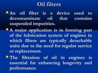 Oil filtersOil filters
 An oil filter is a device used to
decontaminate oil that contains
suspended impurities.
 A major application is in forming part
of the lubrication system of engines in
which filters are typically detachable
units due to the need for regular service
or replacement.
 The filtration of oil in engines is
essential for enhancing longevity and
performance.
 
