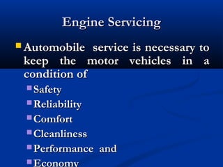 Engine ServicingEngine Servicing
 Automobile service is necessary toAutomobile service is necessary to
keep the motor vehicles in akeep the motor vehicles in a
condition ofcondition of
 SafetySafety
 ReliabilityReliability
 ComfortComfort
 CleanlinessCleanliness
 Performance andPerformance and
Economy
 