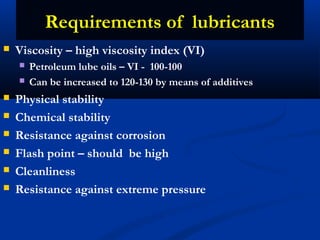  Viscosity – high viscosity index (VI)
 Petroleum lube oils – VI - 100-100
 Can be increased to 120-130 by means of additives
 Physical stability
 Chemical stability
 Resistance against corrosion
 Flash point – should be high
 Cleanliness
 Resistance against extreme pressure
Requirements of lubricantsRequirements of lubricants
 