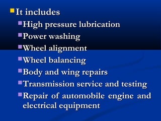  It includesIt includes
High pressure lubricationHigh pressure lubrication
Power washingPower washing
Wheel alignmentWheel alignment
Wheel balancingWheel balancing
Body and wing repairsBody and wing repairs
Transmission service and testingTransmission service and testing
Repair of automobile engine andRepair of automobile engine and
electrical equipmentelectrical equipment
 