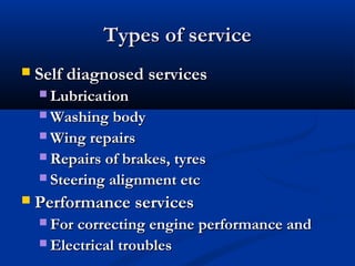 Types of serviceTypes of service
 Self diagnosed servicesSelf diagnosed services
 LubricationLubrication
 Washing bodyWashing body
 Wing repairsWing repairs
 Repairs of brakes, tyresRepairs of brakes, tyres
 Steering alignment etcSteering alignment etc
 Performance servicesPerformance services
 For correcting engine performance andFor correcting engine performance and
 Electrical troublesElectrical troubles
 