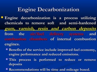 Engine DecarbonizationEngine Decarbonization
 Engine decarbonization is a process utilizingEngine decarbonization is a process utilizing
chemicals to remove soft and semi-hardenedchemicals to remove soft and semi-hardened
gum, varnish, resin and carbon depositsgum, varnish, resin and carbon deposits
from thefrom the air/fuel delivery systemsair/fuel delivery systems andand
combustion chamberscombustion chambers of internal combustionof internal combustion
engines.engines.
 Benefits of the service include improved fuel economy,Benefits of the service include improved fuel economy,
engine performance and reduced emissions.engine performance and reduced emissions.
 This process is performed to reduce or removeThis process is performed to reduce or remove
depositsdeposits
 Recommendations will be time and mileage based.Recommendations will be time and mileage based.
 