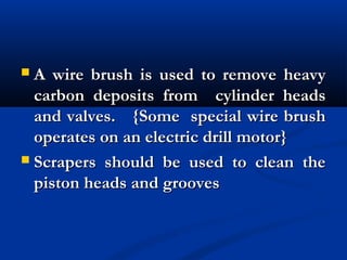  A wire brush is used to remove heavyA wire brush is used to remove heavy
carbon deposits from cylinder headscarbon deposits from cylinder heads
and valves. {Some special wire brushand valves. {Some special wire brush
operates on an electric drill motor}operates on an electric drill motor}
 Scrapers should be used to clean theScrapers should be used to clean the
piston heads and groovespiston heads and grooves
 