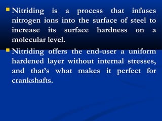  Nitriding is a process that infuses
nitrogen ions into the surface of steel to
increase its surface hardness on a
molecular level.
 Nitriding offers the end-user a uniform
hardened layer without internal stresses,
and that’s what makes it perfect for
crankshafts.
 