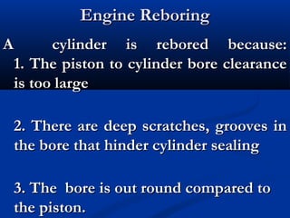 Engine ReboringEngine Reboring
A cylinder is rebored because:A cylinder is rebored because:
1. The piston to cylinder bore clearance1. The piston to cylinder bore clearance
is too largeis too large
2. There are deep scratches, grooves in2. There are deep scratches, grooves in
the bore that hinder cylinder sealingthe bore that hinder cylinder sealing
3. The bore is out round compared to3. The bore is out round compared to
the piston.the piston.
 