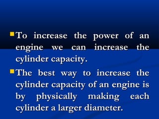  To increase the power of anTo increase the power of an
engine we can increase theengine we can increase the
cylinder capacity. cylinder capacity. 
 The best way to increase theThe best way to increase the
cylinder capacity of an engine iscylinder capacity of an engine is
by physically making eachby physically making each
cylinder a larger diameter. cylinder a larger diameter. 
 