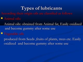 Types of lubricantsTypes of lubricants
According their origin oils are classified as followsAccording their origin oils are classified as follows
 Animal oils:Animal oils:
Animal oils: obtained from Animal fat, Easily oxidizedAnimal oils: obtained from Animal fat, Easily oxidized
and become gummy after some useand become gummy after some use
 Vegetable oilsVegetable oils
produced from Seeds ,fruits of plants, trees etc. Easilyproduced from Seeds ,fruits of plants, trees etc. Easily
oxidized and become gummy after some useoxidized and become gummy after some use
 