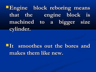  Engine block reboring meansEngine block reboring means
that the engine block isthat the engine block is
machined to a bigger sizemachined to a bigger size
cylinder.cylinder.
 It smoothes out the bores andIt smoothes out the bores and
makes them like new.makes them like new.
 