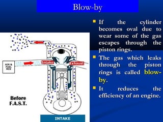 Blow-byBlow-by
 If the cylinderIf the cylinder
becomes oval due tobecomes oval due to
wear some of the gaswear some of the gas
escapes through theescapes through the
piston rings.piston rings.
 The gas which leaksThe gas which leaks
through the pistonthrough the piston
rings is calledrings is called blow-blow-
byby..
 It reduces theIt reduces the
efficiency of an engine.efficiency of an engine.
 
