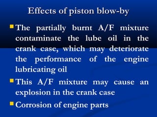 Effects of piston blow-byEffects of piston blow-by
 The partially burnt A/F mixture
contaminate the lube oil in the
crank case, which may deteriorate
the performance of the engine
lubricating oil
 This A/F mixture may cause an
explosion in the crank case
 Corrosion of engine parts
 