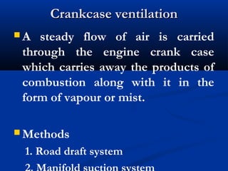 Crankcase ventilationCrankcase ventilation
 A steady flow of air is carried
through the engine crank case
which carries away the products of
combustion along with it in the
form of vapour or mist.
 Methods
1. Road draft system
 