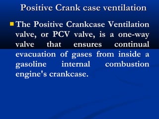  The Positive Crankcase Ventilation
valve, or PCV valve, is a one-way
valve that ensures continual
evacuation of gases from inside a
gasoline internal combustion
engine's crankcase.
Positive Crank case ventilationPositive Crank case ventilation
 