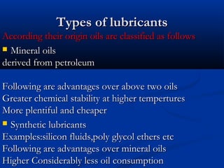 Types of lubricantsTypes of lubricants
According their origin oils are classified as followsAccording their origin oils are classified as follows
 Mineral oilsMineral oils
derived from petroleumderived from petroleum
Following are advantages over above two oilsFollowing are advantages over above two oils
Greater chemical stability at higher temperturesGreater chemical stability at higher tempertures
More plentiful and cheaperMore plentiful and cheaper
 Synthetic lubricantsSynthetic lubricants
Examples:silicon fluids,poly glycol ethers etcExamples:silicon fluids,poly glycol ethers etc
Following are advantages over mineral oilsFollowing are advantages over mineral oils
Higher Considerably less oil consumptionHigher Considerably less oil consumption
 