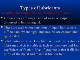 Types of lubricantsTypes of lubricants
According their origin oils are classified as followsAccording their origin oils are classified as follows
 Greases: they are suspension of metallic soapsGreases: they are suspension of metallic soaps
dispersed in lubricating oil.dispersed in lubricating oil.
 These are used where retention of liquid lubricants isThese are used where retention of liquid lubricants is
difficult and where high temperatures are encountereddifficult and where high temperatures are encountered
eg: in axleseg: in axles
 Solid lubricants – Graphite is used as cylinderSolid lubricants – Graphite is used as cylinder
lubricant and ,it is stable at high temperature and lowlubricant and ,it is stable at high temperature and low
coefficient of friction. Use of graphite is that it fill thecoefficient of friction. Use of graphite is that it fill the
pores of the metal and makes it friction free.pores of the metal and makes it friction free.
 