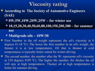 Viscosity ratingViscosity rating
 According to The Society of Automotive Engineers
(SAE)
 0W,5W,10W,20W,25W – for winter use
 10,15,20,30,40,50,60,80,100,150,200,300 – for summer
use
 Multigrade oils – 10W/30
 First Number in the oil weight represents the oil's viscosity at 0First Number in the oil weight represents the oil's viscosity at 0
degrees F(-18 ºC). The lower the first number in an oil's weight, thedegrees F(-18 ºC). The lower the first number in an oil's weight, the
thinner it is at low temperatures. Oil that is thinner at coldthinner it is at low temperatures. Oil that is thinner at cold
temperatures is typically better suited for winter driving.temperatures is typically better suited for winter driving.
 The second number, the number after the W, represents oil's viscosityThe second number, the number after the W, represents oil's viscosity
at 210 degrees F(99 ºC). The higher the number, the thicker the oilat 210 degrees F(99 ºC). The higher the number, the thicker the oil
will stay at high temperatures. Thicker oil at high temperatures iswill stay at high temperatures. Thicker oil at high temperatures is
better for summer driving.better for summer driving.
 