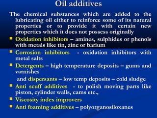 Oil additivesOil additives
The chemical substances which are added to the
lubricating oil either to reinforce some of its natural
properties or to provide it with certain new
properties which it does not possess originally
 Oxidation inhibitors – amines, sulphides or phenols
with metals like tin, zinc or barium
 Corrosion inhibitors - oxidation inhibitors with
metal salts
 Detergents – high temperature deposits – gums and
varnishes
and dispersants – low temp deposits – cold sludge
 Anti scuff additives - to polish moving parts like
piston, cylinder walls, cams etc.,
 Viscosity index improvers
 Anti foaming additives – polyorganosiloxanes
 