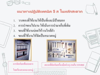 แนวทางปฏิบัติเทคนิค 5 ส ในหลักสะดวก
1. วางของที่ใช้งานให้เป็นที่และมีป้ายบอก
2. การนาของไปงาน ให้เน้นการนามาเก็บที่เดิม
3. ของที่ใช้งานบ่อยให้วางใกล้ตัว
4. ของที่ใช้งานให้จัดเป็นหมวดหมู่
การจัดเก็บแฟ้มเอกสาร
โดยเรียงตามหมวดหมู่
สถานที่จัดเก็บเครื่องมือต่างๆ ภายใน STORE
 
