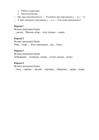 1. Роботаз картками.
2. Заключна бесіда.
— Що таке милозвучність? — Розкажіть про чергування у — в, і — й.
— У яких випадках чергування у — в, і — й не може відбуватись?
Картка 1
Вставте пропущені букви.
... вагоні,.. .Рівному, вітер… полі, пташка… океані.
Картка 2
Вставте пропущені букви.
Риба… озері, ... Ялті, порошинка…оці, ... Одесі.
Картка 3
Вставте пропущені букви.
Зображення… телевізорі, номер… готелі, пальма…оазисі.
Картка 4
Вставте пропущені букви.
. ..вага, …дарник, …ласний, …вертюра, …збережжя, …права, ...ладар.
 