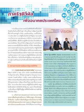 ภาครัฐดิจิทัล
	 	 	 เพื่ออนาคตประเทศไทย
นิยาม รัฐบาลดิจิทัล (Digital Government) หมายถึง
การออกแบบและปรับเปลี่ยนรูปแบบบริการของรัฐ โดยอาศัย
ข้อมูลดิจิทัลเพื่อสร้างบริการของรัฐในรูปแบบใหม่ผ่านเทคโนโลยี
Mobile Social Cloud Technology ในยุคอินเทอร์เน็ต โดยมี
ลักษณะ3ประการได้แก่1)Reintegration เป็นการบูรณาการ
การท�ำงานของหน่วยงานภาครัฐต่างๆเข้าด้วยกันเพื่อให้เกิดการ
ก�ำกับควบคุมการบริหารภาครัฐที่มีประสิทธิภาพ 2) Needs-
based holism เป็นการปรับปรุงองค์กรภาครัฐเพื่อให้เกิดการ
ให้บริการสาธารณะที่ให้ความส�ำคัญต่อการน�ำความต้องการของ
พลเมืองมาเป็นศูนย์กลาง3)Digitalizationเป็นการใช้ศักยภาพ
อย่างเต็มที่ในการน�ำระบบบริหารสารสนเทศมาใช้ รวมถึงการให้
ความส�ำคัญต่อการสื่อสารผ่านทางอินเทอร์เน็ตซึ่งจะเข้ามาแทนที่
วิธีการท�ำงานแบบเดิม (Digital Economy Thailand, ม.ป.ป.)
	 สรุปคือ รัฐบาลดิจิทัลเป็นการน�ำดิจิทัลเทคโนโลยีมาใช้
เป็นกลยุทธ์ส�ำคัญในการยกระดับการท�ำงานภาครัฐให้มีความ
ทันสมัย เพื่อสร้างบริการที่มีคุณค่าสู่ประชาชน ด้วยการท�ำงาน
อย่างเป็นระบบและ พึ่งพาทุกภาคส่วน ทั้งหน่วยงานภาครัฐ
หน่วยงานอิสระ ภาคธุรกิจ ภาคประชาชน และปัจเจกบุคคลที่มี
บทบาทในฐานะผู้ให้และผู้ใช้ข้อมูล รวมถึงร่วมสรรค์สร้างสาระที่
จ�ำเป็นและส�ำคัญต่อการให้บริการของภาครัฐ(Recommendation
of the Council on Digital Government Strategies, OECD,
2557, ส�ำนักงานรัฐบาลอิเล็กทรอนิกส์ (องค์การมหาชน)
	 การเปลี่ยนแปลงทางเทคโนโลยีดิจิทัลที่เกิดขึ้นในโลก
ปัจจุบันเป็นตัวเร่งที่น�ำไปสู่การขับเคลื่อนการพัฒนาในทุกมิติ
ทั้งทางด้านเศรษฐกิจ สังคม และสิ่งแวดล้อม รวมทั้งในส่วน
การบริหารจัดการภาครัฐซึ่งเป็นตัวจักรส�ำคัญในการยกระดับ
การบริหารราชการแผ่นดินและการให้บริการประชาชนด้วย
เทคโนโลยีดิจิทัล เพื่อให้การปฏิบัติงานโปร่งใส มีประสิทธิภาพ
และประสิทธิผล ซึ่งจะท�ำให้ภาครัฐของไทยก้าวหน้าทันโลก
และสามารถแข่งขันได้ในโลกสมัยใหม่ ท�ำให้การติดต่อสื่อสาร
ระหว่างประชาชนกับประชาชนและประชาชนกับภาครัฐเป็นไปได้
อย่างรวดเร็วยิ่งขึ้น อีกทั้งยังเพิ่มโอกาสให้ประชาชนมีส่วนร่วม
ในการก�ำหนดและสะท้อนความต้องการต่อการบริการของภาครัฐ
รวมถึงตรวจสอบการท�ำงานของภาครัฐเพื่อให้เกิดความโปร่งใส
ได้มากขึ้นอีกด้วย จึงเป็นเรื่องส�ำคัญที่ทุกภาคส่วนต้องสร้าง
ความรู้ความเข้าใจและร่วมกันขับเคลื่อนให้เกิดผลในทางปฏิบัติ
ต่อไป
1. สถานการณ์การพัฒนารัฐบาลดิจิทัล
	 1.1	 การประเมินสถานการณ์ภาครัฐ ในระยะแผน
พัฒนาฯ ฉบับที่ 11 (พ.ศ. 2555 - 2559) ประเทศไทยต้องเผชิญ
กับปัญหาหลายด้าน ทั้งปัญหาเศรษฐกิจภายในและภายนอก
ประเทศ วิกฤตด้านสังคม การเมือง และความเสื่อมโทรมของ
ทรัพยากรธรรมชาติและสิ่งแวดล้อมโดยสาเหตุส�ำคัญประการหนึ่ง
ที่เป็นอุปสรรคต่อการพัฒนาหรือแก้ปัญหาเหล่านี้ของประเทศ
ได้แก่ ระบบบริหารจัดการของภาครัฐที่ยังมีประสิทธิภาพสูง
ไม่เพียงพอในการเป็นตัวจักรส�ำคัญ (key agent) ที่จะสนับสนุน
การขับเคลื่อนภาครัฐให้ไปสู่รัฐบาลดิจิทัลโดยมีสถานการณ์ส�ำคัญ
ที่เกี่ยวข้อง ได้แก่
	 1)	 เครือข่ายสารสนเทศระหว่างหน่วยงานภาครัฐ
ขาดการเชื่อมโยงอย่างเป็นระบบ ไม่ได้มาตรฐาน มีการลงทุน
ซ�้ำซ้อนกัน รวมทั้งการจัดเก็บข้อมูลภายในหน่วยงานภาครัฐ
ยังเป็นในลักษณะแยกส่วนขาดการบูรณาการข้อมูลสารสนเทศ
อย่างเป็นระบบและมีแบบแผน ซึ่งท�ำให้ไม่สามารถน�ำข้อมูล
ภาครัฐดิจิทัล
	 	 	 เพื่ออนาคตประเทศไทย
2
 