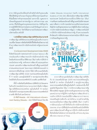 ต่างๆ ยังมีกฎระเบียบที่ค่อนข้างล้าหลังอ้างอิงกับรูปแบบเดิม
ที่ต้องใช้หลักฐานจ�ำนวนมากในรูปแบบที่เป็นกระดาษและส�ำเนา
ซึ่งไม่เอื้อต่อการท�ำธุรกรรมออนไลน์ นอกจากนั้น กฎหมายการ
เปิดเผยข้อมูลและข่าวสารของรัฐบาล องค์กรสาธารณะ และ
เอกชน ที่ไม่ใช่ข้อมูลส่วนบุคคลของประชาขน ยังมีปัญหาใน
ทางปฏิบัติที่ท�ำให้ประชาชนไม่สามารถเข้าถึงข้อมูลข่าวสารจาก
ภาครัฐได้เท่าที่ควร จึงท�ำให้ไม่สามารถน�ำไปต่อยอดการพัฒนา
นวัตกรรมอื่นๆ ต่อไปได้
	 1.2ตัวชี้วัดการพัฒนารัฐบาลดิจิทัลระดับนานาชาติ
การพัฒนารัฐบาลดิจิทัลของประเทศไทยอยู่ในระดับปานกลาง
บนเวทีโลกโดยผลการจัดอันดับดัชนีตัวชี้วัดที่สะท้อนถึงสถานการณ์
ด้านการพัฒนาของบริการอิเล็กทรอนิกส์ภาครัฐของประเทศ
มีดังนี้
	 1) e-Government Development Index (EGDI)
ซึ่งจัดท�ำโดยองค์การสหประชาชาติ (United Nations) เพื่อ
ประเมินระดับการพัฒนาของบริการอิเล็กทรอนิกส์ภาครัฐ
โดยมีองค์ประกอบที่น�ำมาใช้พิจารณา ได้แก่ ระดับการให้บริการ
ออนไลน์ของภาครัฐ ระดับของการพัฒนาด้านทุนมนุษย์ของ
ประเทศ และระดับการพัฒนาของโครงสร้างพื้นฐานเทคโนโลยี
สารสนเทศของประเทศ โดยจากผลการจัดอันดับขององค์การ
สหประชาชาติในปีล่าสุด (2559) ซึ่งมีการศึกษาและจัดอันดับ
การพัฒนารัฐบาลดิจิทัล (EGDI) ของประเทศไทยอยู่ในอันดับ
ที่ 77 ของโลก และอยู่ในอันดับที่ 4 ของกลุ่มประเทศอาเซียน
โดยมีอันดับเป็นรองประเทศสิงคโปร์ มาเลเซีย และฟิลิปปินส์
	 ทั้งนี้การจัดอันดับในดัชนีย่อยภายใต้ดัชนีEGDIโดยเฉพาะ
ในด้านบริการออนไลน์(OnlineService)พบว่าอันดับการพัฒนา
รัฐบาลดิจิทัลของประเทศไทย อยู่ในอันดับที่ 79 ของโลก
เป็นอันดับที่5ของกลุ่มประเทศอาเซียน(รองจากประเทศสิงคโปร์
มาเลเซีย ฟิลิปปินส์ และเวียดนาม)
	 2) ดัชนี Waseda – IAC International e-Govern-
ment Ranking (Waseda – IAC) ซึ่งจัดท�ำโดยมหาวิทยาลัย
วาเซดะ (Waseda University) ร่วมกับ International
Academy of CIOs (IAC) เพื่อประเมินการพัฒนารัฐบาลดิจิทัล
ของประเทศ โดยมีองค์ประกอบที่น�ำมาใช้พิจารณา ได้แก่
การเตรียมความพร้อมของโครงสร้างพื้นฐานเทคโนโลยีสารสนเทศ
และการสื่อสารการบริการออนไลน์ระบบเครือข่ายของประเทศ
ตัวผู้บริหารระดับสูงของหน่วยงานภาครัฐที่เกี่ยวข้องการสนับสนุน
การบริการอิเล็กทรอนิกส์ของภาครัฐเอง การพัฒนาเทคโนโลยี
การให้บริการอิเล็กทรอนิกส์ของภาครัฐ ด้านความปลอดภัย
ด้านไซเบอร์การมีส่วนร่วมของภาคประชาชนในการใช้บริการและ
การเปิดเผยข้อมูลของภาครัฐ
	 จากการศึกษาและจัดอันดับการพัฒนารัฐบาลดิจิทัล
กับ 65 ประเทศในปีล่าสุด (2559) พบว่าประเทศไทยอยู่ใน
อันดับที่ 21 ของโลก เป็นอันดับที่ 2 ของภูมิภาคอาเซียน
รองจากประเทศสิงคโปร์ซึ่งอยู่ในอันดับที่ 1 ของโลกเท่านั้น ทั้งนี้
จุดแข็งส�ำคัญของไทย ได้แก่ การบริหารงานพัฒนาของภาครัฐ
ที่มีประสิทธิภาพสูงสุด ผู้บริหารระดับสูงของหน่วยงานภาครัฐ
และหน่วยงานภาครัฐให้ความส�ำคัญต่อการพัฒนาดังกล่าว
รวมถึงการให้บริการออนไลน์ที่มีการพัฒนามากกว่าหลายๆ
ประเทศในภูมิภาคเดียวกัน อย่างไรก็ตาม ความท้าทายส�ำคัญ
ของประเทศไทยในการพัฒนารัฐบาลดิจิทัล ได้แก่ การสร้าง
การมีส่วนร่วมในการเข้าใช้หรือรับบริการอิเล็กทรอนิกส์ของ
ประชาชน ผ่านการใช้สื่ออิเล็กทรอนิกส์หรือเทคโนโลยีดิจิทัล
และการพัฒนาโครงสร้างพื้นฐานการให้บริการอิเล็กทรอนิกส์
ซึ่งยังเพิ่งเริ่มด�ำเนินโครงการน�ำร่องเท่านั้น อาทิ ระบบ Big Data
หรือ ระบบ Internet of Things
4
 