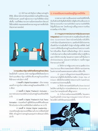 (2) มีเป้าหมายส�ำคัญในการพัฒนาเศรษฐกิจ
ดิจิทัล เพื่อขยายโครงข่ายอินเทอร์เน็ตความเร็วสูงให้ครอบคลุม
ทั่วทั้งประเทศ และสร้างผู้ประกอบการธุรกิจดิจิทัลรายใหม่
เพิ่มขึ้น รวมทั้งพัฒนาระบบความมั่นคงปลอดภัยทางไซเบอร์
ให้มีประสิทธิภาพและสอดคล้องตามมาตรฐานสากลเพื่อรับมือ
ภัยคุกคามทางออนไลน์
3. การเตรียมความพร้อมสู่รัฐบาลดิจิทัล
	 จากสถานการณ์การเปลี่ยนแปลงทางเทคโนโลยีที่เกิดขึ้น
นับเป็นตัวเร่งส�ำคัญที่ผลักดันให้ภาครัฐต้องปรับเปลี่ยนบทบาท
ให้สามารถรองรับการยกระดับขีดความสามารถเชิงดิจิทัล
ให้สูงขึ้นในอนาคต โดยต้องอยู่บนพื้นฐานของการเตรียม
ความพร้อม 4 ด้าน ได้แก่
	 3.1การบูรณาการหน่วยงานภาครัฐ(Government
Integration)ระหว่างกระทรวงต่างๆจนเสมือนเป็นองค์กรเดียว
(One Government) โดยการน�ำเทคโนโลยีมาปรับใช้กับ
การด�ำเนินงานในแต่ละหน่วยงาน และต้องค�ำนึงถึงประชาชน
เป็นหลักในการร่วมมือเพื่อก้าวไปสู่การเป็นรัฐบาลดิจิทัล โดยมี
กระทรวงดิจิทัลเพื่อเศรษฐกิจและสังคมเป็นหน่วยงานหลัก
ในการขับเคลื่อน ตั้งแต่การเชื่อมโยงข้อมูล บริการ ตลอดจน
การด�ำเนินงานต่างๆเพื่อยกระดับประสิทธิภาพในการปฏิบัติงาน
และการให้บริการของรัฐ โดยเฉพาะการลดความซ�้ำซ้อนในการ
เบิกจ่ายงบประมาณ ระยะเวลาการด�ำเนินการ รวมทั้งการดูแล
รักษาระบบต่างๆ ดังนี้
		1)   ให้บริการภาครัฐแบบครบวงจร ณ จุดเดียว (One
Stop Services) ที่สามารถตอบโจทย์การให้บริการแก่ประชาชน
ในแง่ความรวดเร็วและตอบสนองความต้องการได้มากขึ้น
		2)   บูรณาการข้อมูลประชาชนและนิติบุคคลจาก
หน่วยงานภาครัฐที่เกี่ยวข้องให้เป็นภาพเดียว (Single View of
Citizen) เพื่อให้เกิดประสิทธิภาพของงานบริการและอ�ำนวย
ความสะดวกแก่ประชาชนเพิ่มขึ้น
		3)   ใช้บริการทางเทคโนโลยีร่วมกัน (Share Service)
โดยให้ความส�ำคัญกับการประหยัดต่อขนาด (Economies of
Scale) ในการลงทุนโครงสร้างพื้นฐานกลาง
		4)   ก�ำกับความมั่นคงปลอดภัยได้ดีขึ้น โดยเฉพาะ
ในยุคปัจจุบันที่การก่ออาชญากรรมและการก่อการร้ายทาง
ไซเบอร์มีความซับซ้อนและรุนแรงเพิ่มขึ้น
	 2.4แผนพัฒนารัฐบาลดิจิทัลเพื่อเศรษฐกิจและสังคม
โดยเมื่อวันที่ 5 เมษายน 2559 คณะรัฐมนตรีได้เห็นชอบในการ
จัดท�ำแผนพัฒนารัฐบาลดิจิทัลเพื่อเศรษฐกิจและสังคม
ซึ่งมีกรอบการด�ำเนินการ ดังนี้
		 1)ระยะที่ 1: Digital Foundation –เป็นการลงทุน
และสร้างรากฐานในการพัฒนาเศรษฐกิจและสังคมดิจิทัล (1 ปี
6 เดือน)
		 2) ระยะที่ 2: Digital Thailand I: Inclusion –
ทุกภาคส่วนของประเทศมีส่วนร่วมในเศรษฐกิจและสังคมดิจิทัล
(5 ปี)
		 3) ระยะที่ 3: Digital Thailand II: Full Trans-
formation–ประเทศไทยก้าวสู่ดิจิทัลไทยแลนด์ที่ขับเคลื่อนและ
ใช้ประโยชน์จากนวัตกรรมดิจิทัลได้อย่างเต็มศักยภาพ (10 ปี)
		 4) ระยะที่ 4: Global Digital Leadership –
ประเทศไทยอยู่ในกลุ่มประเทศที่พัฒนาแล้วสามารถใช้เทคโนโลยี
ดิจิทัล สร้างมูลค่าทางเศรษฐกิจและคุณค่าทางสังคมอย่างยั่งยืน
(20 ปี)
6
 