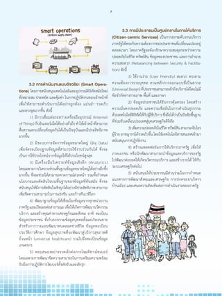 3.2 การด�ำเนินงานแบบอัจฉริยะ (Smart Opera-
tions) โดยการสนับสนุนเทคโนโลยีและอุปกรณ์ดิจิทัลสมัยใหม่
ที่เหมาะสม ประหยัด และคุ้มค่า ในการปฏิบัติงานของเจ้าหน้าที่
เพื่อให้สามารถด�ำเนินงานได้อย่างถูกต้อง แม่นย�ำ รวดเร็ว
และตรงจุดมากขึ้น ดังนี้
	 	1) มีการเชื่อมต่อระหว่างเครื่องมืออุปกรณ์ (Internet
ofThings)กับอินเทอร์เน็ตได้อย่างทั่วถึงท�ำให้เจ้าหน้าที่สามารถ
สื่อสารแลกเปลี่ยนข้อมูลกันได้เป็นปัจจุบันและมีประสิทธิภาพ
มากขึ้น
		2) มีระบบการจัดการข้อมูลขนาดใหญ่ (Big Data)
เพื่อจัดระเบียบฐานข้อมูลที่สามารถใช้งานร่วมกันได้ ซึ่งจะ
เป็นการใช้ประโยชน์จากข้อมูลให้ได้ประโยชน์สูงสุด
		3) มีเครื่องมือวิเคราะห์ข้อมูลเชิงลึก (Analytics)
โดยเฉพาะการวิเคราะห์บนพื้นฐานข้อมูลขนาดใหญ่ได้อย่างลึกซึ้ง
มากขึ้น ซึ่งจะช่วยให้สามารถคาดการณ์ล่วงหน้า รวมทั้งก�ำหนด
นโยบายและตัดสินใจบนพื้นฐานของข้อมูลที่ทันสมัย ซึ่งจะ
สนับสนุนให้มีการตัดสินใจเชิงรุกได้อย่างมีประสิทธิภาพสามารถ
เพิ่มขีดความสามารถในการแข่งขัน และก้าวทันเวทีโลก
		4) พัฒนาฐานข้อมูลให้เชื่อมโยงข้อมูลจากทุกหน่วยงาน
ภาครัฐและเปิดเผยต่อสาธารณะเพื่อให้เกิดการพัฒนานวัตกรรม
บริการ และสร้างคุณค่าทางเศรษฐกิจและสังคม อาทิ ทะเบียน
ข้อมูลประชาชน ที่เก็บรวบรวมข้อมูลบุคคลตั้งแต่เกิดจนตาย
ส�ำหรับการวางแผนพัฒนาคนตลอดช่วงชีวิต ข้อมูลทะเบียน
ประวัติการศึกษา ข้อมูลสุขภาพที่จะพัฒนาสู่บริการสุขภาพดี
ถ้วนหน้า (universal healthcare) รวมไปถึงทะเบียนข้อมูล
เกษตรกร
		5) ตอบสนองอย่างรวดเร็วต่อการโจมตีทางไซเบอร์
โดยเฉพาะการพัฒนาขีดความสามารถในการเตรียมความพร้อม
รับมือการปฏิบัติการไซเบอร์ทั้งเชิงรับและเชิงรุก
	 3.3 การมีประชาชนเป็นศูนย์กลางในการให้บริการ
(Citizen-centric Services) เป็นการยกระดับงานบริการ
ภาครัฐให้ตรงกับความต้องการของประชาชนที่เปลี่ยนแปลงอยู่
ตลอดเวลา โดยภาครัฐจะต้องรักษาความสมดุลระหว่างความ
ปลอดภัยในชีวิต ทรัพย์สิน ข้อมูลของประชาชน และการอ�ำนวย
ความสะดวก (Rebalancing between Security & Facilita-
tion) ดังนี้
	 	 1) ใช้งานง่าย (User Friendly) สะดวก ตรงตาม
ความต้องการรายบุคคล ตามหลักการออกแบบที่เป็นสากล
(UniversalDesign)ที่ประชาชนสามารถเข้าถึงบริการได้โดยไม่มี
ข้อจ�ำกัดทางกายภาพ พื้นที่ และภาษา
	 	 2) ข้อมูลประชาชนได้รับการคุ้มครอง โดยสร้าง
ความมั่นคงปลอดภัย และความเชื่อมั่นในการด�ำเนินธุรกรรม
ด้วยเทคโนโลยีดิจิทัลให้กับผู้ใช้บริการซึ่งถือได้ว่าเป็นปัจจัยพื้นฐาน
ที่ช่วยขับเคลื่อนประเทศสู่ยุคเศรษฐกิจดิจิทัล
	 	 3)เพิ่มความปลอดภัยในชีวิตทรัพย์สินสามารถจับโจร
ผู้ร้าย อาชญากรได้รวดเร็วขึ้น โดยใช้เทคโนโลยีสารสนเทศเข้ามา
สนับสนุนการปฏิบัติงาน
	 	 4) สร้างแพลตฟอร์มการให้บริการภาครัฐ เพื่อให้
ภาคเอกชน หรือนักพัฒนาสามารถน�ำข้อมูลและบริการของรัฐ
ไปพัฒนาต่อยอดให้เกิดนวัตกรรมบริการ และสร้างรายได้ ให้กับ
ระบบเศรษฐกิจต่อไป
	 	 5) สนับสนุนให้ประชาชนมีส่วนร่วมในการก�ำหนด
แนวทางการพัฒนาสังคมและเศรษฐกิจ การปกครอง/บริหาร
บ้านเมือง และเสนอความคิดเห็นต่อการด�ำเนินงานของภาครัฐ
7
 