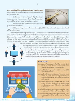 3.4 การขับเคลื่อนให้เกิดการเปลี่ยนแปลง (Driven Transformation)
เป็นการวางแนวทางการขับเคลื่อนภาครัฐไปสู่การเป็นรัฐบาลดิจิทัลในทุกระดับ
ของบุคลากรภาครัฐ โดย
	 	 1) เน้นกระบวนทัศน์การเปลี่ยนแปลงที่มุ่งเน้นผลสัมฤทธิ์
(Outcome-driven Transformation) ที่มีการปรับเปลี่ยนองค์กรแบบ
ครบวงจร ทั้งในด้านทรัพยากรมนุษย์ เทคโนโลยี และกฎระเบียบ
	 	 2) มีการขับเคลื่อนโดยการบริหารจัดการโครงการและการก�ำกับ
ดูแลอย่างมีธรรมาภิบาลที่ชัดเจน
	 	 3) ได้รับการสนับสนุนจากผู้น�ำระดับประเทศที่มีความมุ่งมั่น มีวิสัยทัศน์ และเห็นความส�ำคัญของการน�ำเทคโนโลยี
มาใช้ในการพัฒนาประเทศ
	 กล่าวโดยสรุปคือ การพัฒนารัฐบาลดิจิทัล (Digital Government) นับเป็นยุทธศาสตร์ส�ำคัญของประเทศที่ใช้ยกระดับ
ระบบบริหารจัดการและบริการภาครัฐสู่ประชาชนให้ได้รับบริการที่สะดวก ถูกต้อง รวดเร็ว แม่นย�ำ และตรงตามความต้องการของ
ผู้ใช้บริการมากที่สุด ในขณะเดียวกันประสิทธิภาพในการปฏิบัติงานของภาครัฐจะเพิ่มขึ้นจากการใช้เทคโนโลยีสารสนเทศเข้ามา
สนับสนุนการด�ำเนินงาน สามารถเชื่อมโยงเครือข่ายและข้อมูลที่มีอยู่ของภาครัฐให้เป็นระบบเดียวกัน ก่อให้เกิดประโยชน์กับการ
ให้บริการสาธารณะ รวมถึงการวิเคราะห์ วางแผนพัฒนาในระดับต่างๆ ซึ่งจะช่วยสร้างมิติใหม่ในการบริหารจัดการภาครัฐไทย
ให้ก้าวหน้ามากยิ่งขึ้น อย่างไรก็ตาม การใช้เทคโนโลยีสารสนเทศให้เกิดประโยชน์จะต้องค�ำนึงถึง
ความสมดุลระหว่างการอ�ำนวยความสะดวกกับความปลอดภัยในข้อมูลส่วนบุคคลของประชาชน
รวมทั้งภาครัฐจะต้องสร้างความเชื่อมั่นให้แก่ประชาชนเกี่ยวกับศักยภาพของข้าราชการและ
บุคลากรภาครัฐและให้ความมั่นใจแก่ภาคประชาสังคมเห็นถึงการให้ความส�ำคัญของการท�ำงาน
อย่างโปร่งใสและต่อต้านการทุจริต เพื่อจะได้น�ำไปสู่การร่วมมือกันอย่างเข้มแข็งระหว่าง
หน่วยงานภาครัฐที่เกี่ยวข้อง รวมทั้งภาคเอกชนและประชาชนที่ต้องเข้ามามีส่วนร่วมในการ
ขับเคลื่อนให้นโยบายการพัฒนารัฐบาลดิจิทัลประสบความส�ำเร็จได้ต่อไป
บรรณานุกรม
แผนพัฒนาเศรษฐกิจและสังคมแห่งชาติฉบับที่12พ.ศ.2560 - 2564.
(2560). กรุงเทพฯ: ส�ำนักงานคณะกรรมการพัฒนาการ
เศรษฐกิจและสังคมแห่งชาติ ส�ำนักนายกรัฐมนตรี.
แผนพัฒนาดิจิทัลเพื่อเศรษฐกิจและสังคม(2559).กระทรวงเทคโนโลยี
สารสนเทศและการสื่อสาร
แผนพัฒนารัฐบาลดิจิทัลของประเทศไทยระยะ3ปี(พ.ศ.2559 - 2561).
(2559). กรุงเทพฯ: ส่วนนโยบายรัฐบาลอิเล็กทรอนิกส์
ฝ่ายนโยบายและยุทธศาสตร์ ส�ำนักงานรัฐบาลอิเล็กทรอนิกส์
(องค์การมหาชน)
(ร่าง) แผนพัฒนารัฐบาลดิจิทัลของประเทศไทย พ.ศ. 2560 - 2564.
(2560). กรุงเทพฯ: ส่วนนโยบายรัฐบาลอิเล็กทรอนิกส์
ฝ่ายนโยบายและยุทธศาสตร์ ส�ำนักงานรัฐบาลอิเล็กทรอนิกส์
(องค์การมหาชน)
เศรษฐกิจดิจิทัล(DigitalEconomy)กับอนาคตประเทศไทย.วารสาร
เศรษฐกิจและสังคมปีที่53ฉบับที่2เมษายน - มิถุนายน2559
การบริหารราชการแผ่นดินที่มีประสิทธิภาพและธรรมาภิบาล.วารสาร
เศรษฐกิจและสังคม ปีที่ 53 ฉบับที่ 3 กรกฎาคม - กันยายน
2559
8
 