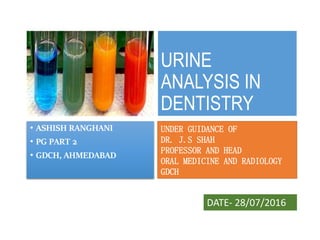 URINE
ANALYSIS IN
DENTISTRY
• ASHISH RANGHANI
• PG PART 2
• GDCH, AHMEDABAD
UNDER GUIDANCE OF
DR. J.S SHAH
PROFESSOR AND HEAD
ORAL MEDICINE AND RADIOLOGY
GDCH
DATE- 28/07/2016
 