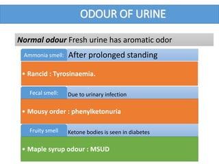 ODOUR OF URINE
After prolonged standingAmmonia smell:
• Rancid : Tyrosinaemia.
Due to urinary infectionFecal smell:
• Mousy order : phenylketonuria
Ketone bodies is seen in diabetesFruity smell
• Maple syrup odour : MSUD
Normal odour Fresh urine has aromatic odor
 