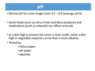 pH
• Normal pH for urine ranges from 4.5 – 8.0 (average pH 6)
• Some foods (such as citrus fruits and dairy products) and
medications (such as antacids) can affect urine pH.
• In a diet high in protein the urine is more acidic, while a diet
high in vegetable material a urine that is more alkaline.
• Tested by:
• litmus paper
• pH paper
• dipsticks
 