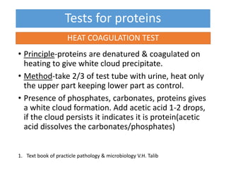 Tests for proteins
• Principle-proteins are denatured & coagulated on
heating to give white cloud precipitate.
• Method-take 2/3 of test tube with urine, heat only
the upper part keeping lower part as control.
• Presence of phosphates, carbonates, proteins gives
a white cloud formation. Add acetic acid 1-2 drops,
if the cloud persists it indicates it is protein(acetic
acid dissolves the carbonates/phosphates)
HEAT COAGULATION TEST
1. Text book of practicle pathology & microbiology V.H. Talib
 