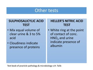 Other tests
SULPHOSALICYLIC ACID
TEST
• Mix equal volume of
clear urine & 3 to 5%
acid
• Cloudiness indicate
presence of proteins
HELLER’S NITRIC ACID
TEST
• White ring at the point
of contact of conc.
HNO3 and urine
indicate presence of
albumin
Text book of practicle pathology & microbiology v.H. Talib
 