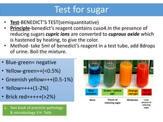 Test for sugar
• Blue-green= negative
• Yellow-green=+(<0.5%)
• Greenish yellow=++(0.5-1%)
• Yellow=+++(1-2%)
• Brick red=++++(>2%)
1. Text book of practicle pathology
& microbiology V.H. Talib
• Test-BENEDICT’S TEST(semiquantitative)
• Principle-benedict’s reagent contains cuso4.In the presence of
reducing sugars cupric ions are converted to cuprous oxide which
is hastened by heating, to give the color.
• Method- take 5ml of benedict’s reagent in a test tube, add 8drops
of urine. Boil the mixture.
 