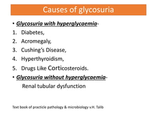 Causes of glycosuria
• Glycosuria with hyperglycaemia-
1. Diabetes,
2. Acromegaly,
3. Cushing’s Disease,
4. Hyperthyroidism,
5. Drugs Like Corticosteroids.
• Glycosuria without hyperglycaemia-
Renal tubular dysfunction
Text book of practicle pathology & microbiology v.H. Talib
 