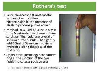 Rothera’s test
• Principle-acetone & acetoacetic
acid react with sodium
nitroprusside in the presence of
alkali to produce purple colour.
• Method- take 5ml of urine in a test
tube & saturate it with ammonium
sulphate. Then add one crystal of
sodium nitroprusside. Then gently
add 0.5ml of Strong ammonium
hydroxide along the sides of the
test tube.
• Appearance permanganate colored
ring at the junction of the two
fluids indicates a positive test
1. Text book of practicle pathology & microbiology V.H. Talib
 