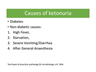 Causes of ketonuria
• Diabetes
• Non-diabetic causes-
1. High Fever,
2. Starvation,
3. Severe Vomiting/Diarrhea
4. After General Anaesthesia
Text book of practicle pathology & microbiology v.H. Talib
 