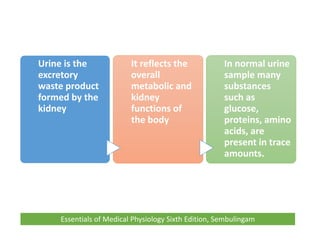 Urine is the
excretory
waste product
formed by the
kidney
It reflects the
overall
metabolic and
kidney
functions of
the body
In normal urine
sample many
substances
such as
glucose,
proteins, amino
acids, are
present in trace
amounts.
Essentials of Medical Physiology Sixth Edition, Sembulingam
 